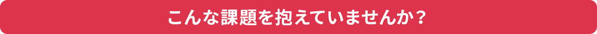 こんな課題を抱えていませんか？